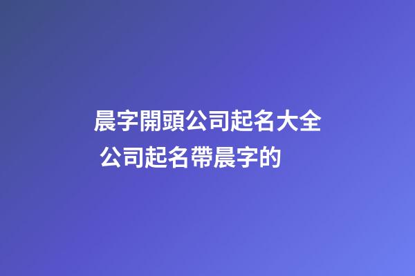 晨字開頭公司起名大全 公司起名帶晨字的-第1張-公司起名-玄機派